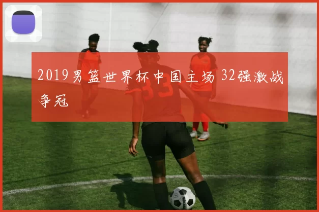 2019男篮世界杯中国主场 32强激战争冠
