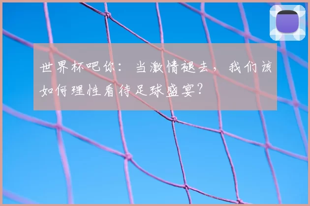 世界杯吧你:当激情褪去,我们该如何理性看待足球盛宴?