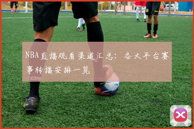 NBA直播观看渠道汇总:各大平台赛事转播安排一览