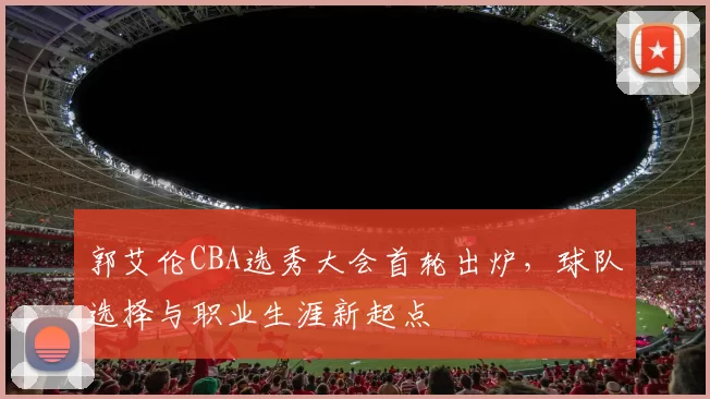 郭艾伦CBA选秀大会首轮出炉,球队选择与职业生涯新起点