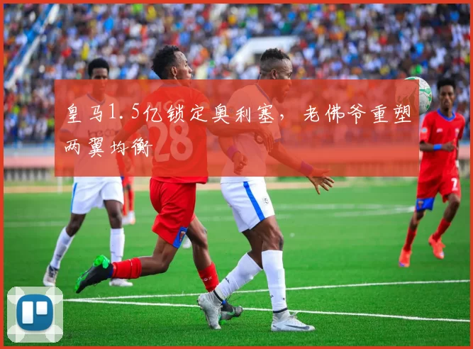 皇马1.5亿锁定奥利塞,老佛爷重塑两翼均衡