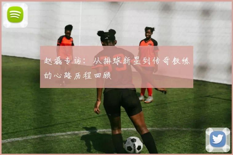 赵磊专访：从排球新星到传奇教练的心路历程回顾