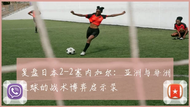 复盘日本2-2塞内加尔:亚洲与非洲足球的战术博弈启示录