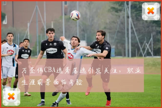 万圣伟CBA选秀落选引发关注，职业生涯前景面临考验