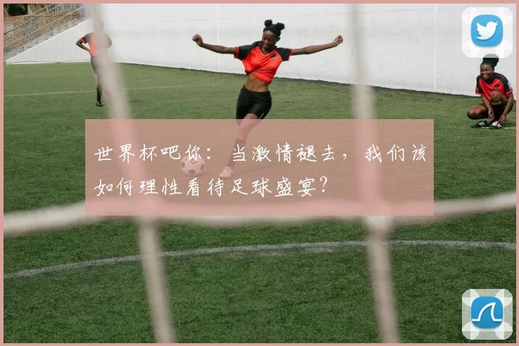 世界杯吧你：当激情褪去，我们该如何理性看待足球盛宴？