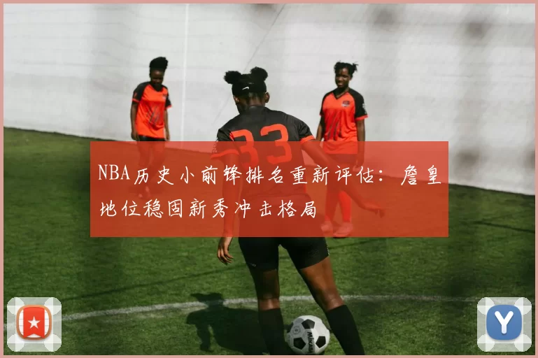 NBA历史小前锋排名重新评估:詹皇地位稳固新秀冲击格局