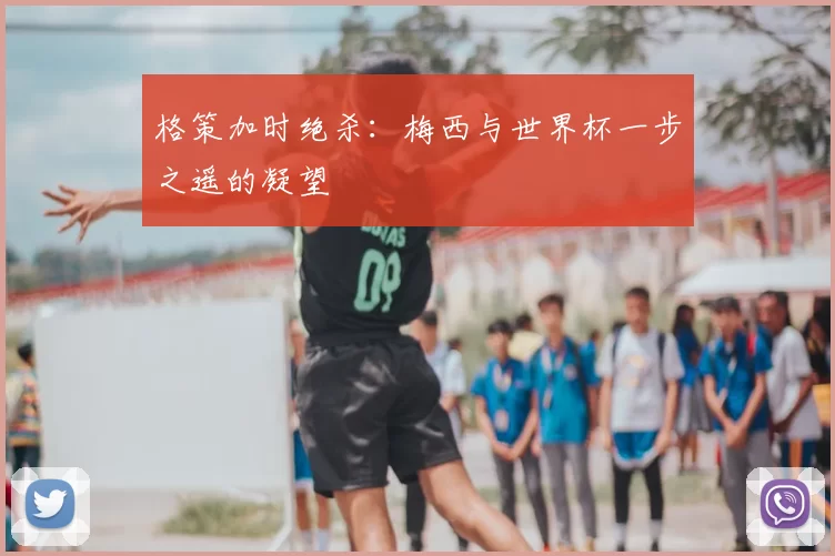 格策加时绝杀:梅西与世界杯一步之遥的凝望