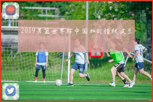 2019男篮世界杯中国加时惜败波兰