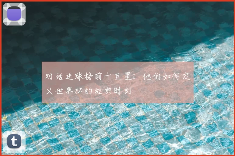 对话进球榜前十巨星:他们如何定义世界杯的经典时刻