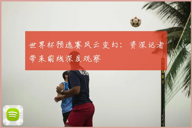 世界杯预选赛风云变幻:资深记者带来前线深度观察