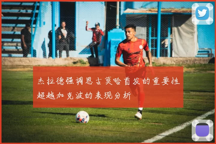 杰拉德强调恩古莫哈首发的重要性超越加克波的表现分析