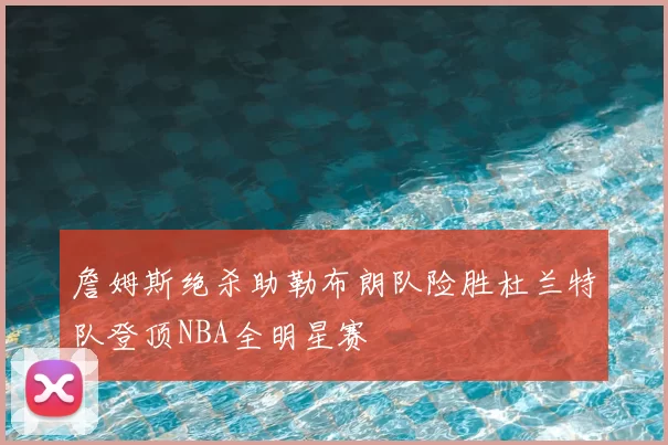 詹姆斯绝杀助勒布朗队险胜杜兰特队登顶NBA全明星赛