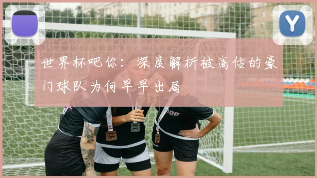 世界杯吧你：深度解析被高估的豪门球队为何早早出局