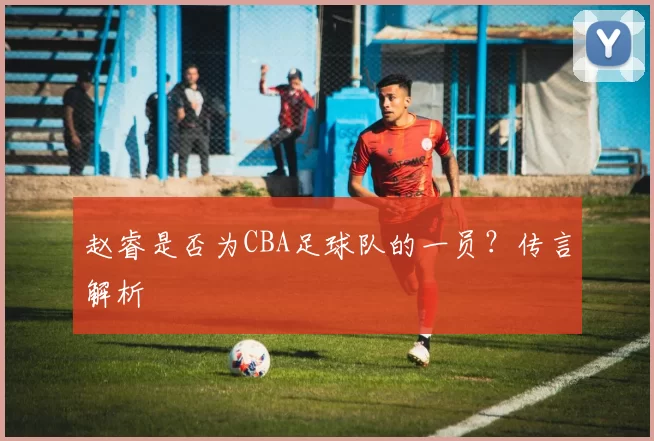 赵睿是否为CBA足球队的一员？传言解析
