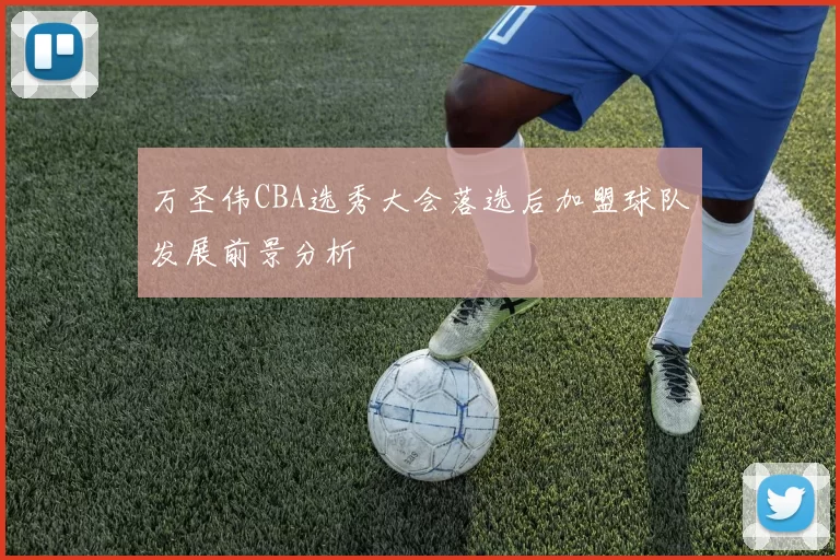 万圣伟CBA选秀大会落选后加盟球队发展前景分析