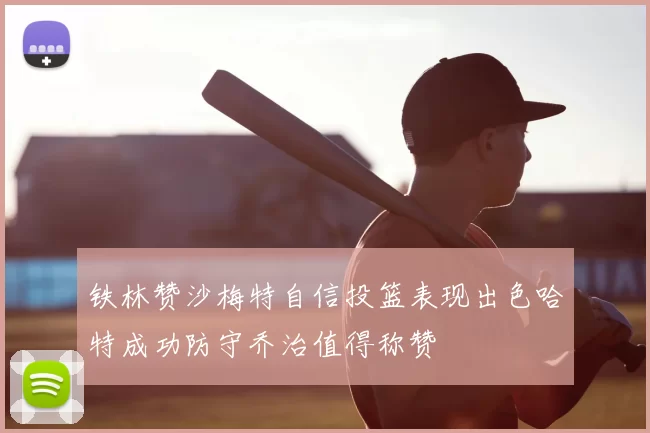 铁林赞沙梅特自信投篮表现出色哈特成功防守乔治值得称赞