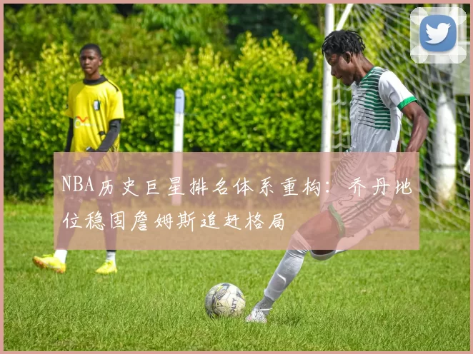 NBA历史巨星排名体系重构:乔丹地位稳固詹姆斯追赶格局