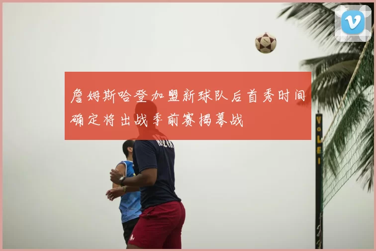 詹姆斯哈登加盟新球队后首秀时间确定将出战季前赛揭幕战