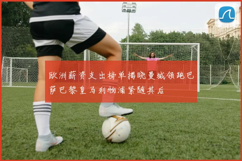 欧洲薪资支出榜单揭晓曼城领跑巴萨巴黎皇马利物浦紧随其后