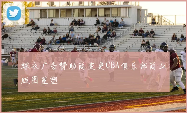 球衣广告赞助商变更CBA俱乐部商业版图重塑