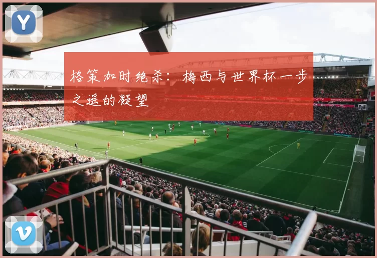 格策加时绝杀:梅西与世界杯一步之遥的凝望