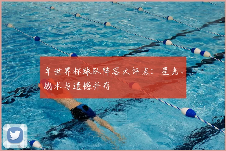 年世界杯球队阵容大评点:星光、战术与遗憾并存