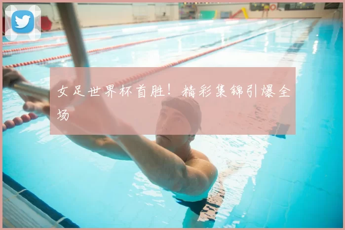 女足世界杯首胜!精彩集锦引爆全场