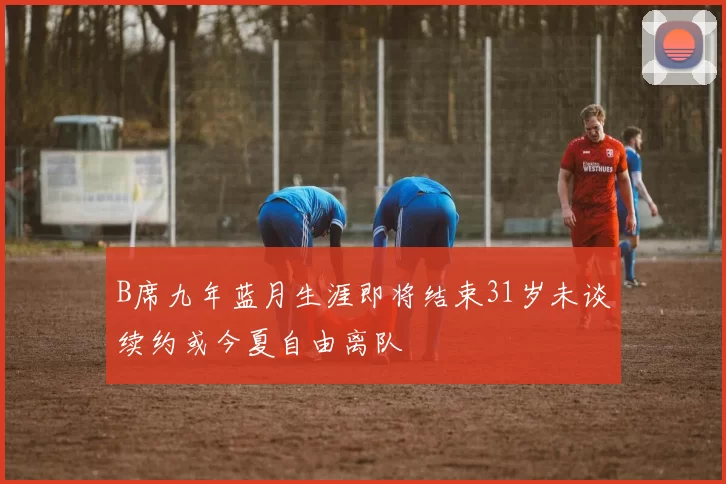 B席九年蓝月生涯即将结束31岁未谈续约或今夏自由离队