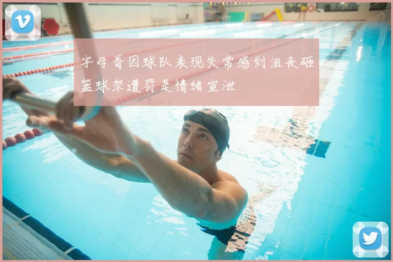 字母哥因球队表现失常感到沮丧砸篮球架遭罚是情绪宣泄