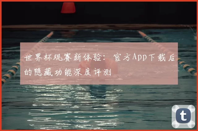 世界杯观赛新体验:官方App下载后的隐藏功能深度评测