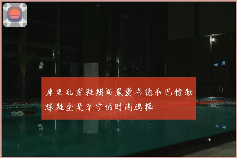 库里乱穿鞋期间最爱韦德和巴特勒球鞋全是李宁的时尚选择