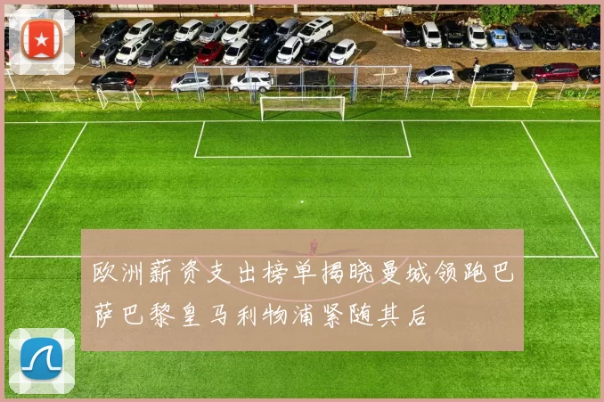 欧洲薪资支出榜单揭晓曼城领跑巴萨巴黎皇马利物浦紧随其后