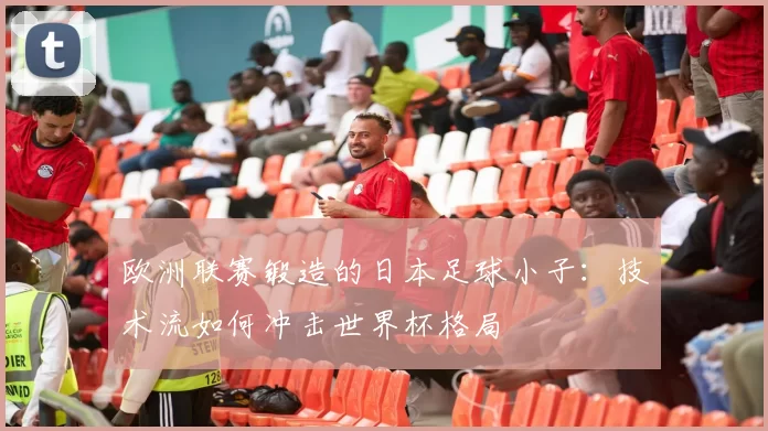欧洲联赛锻造的日本足球小子:技术流如何冲击世界杯格局