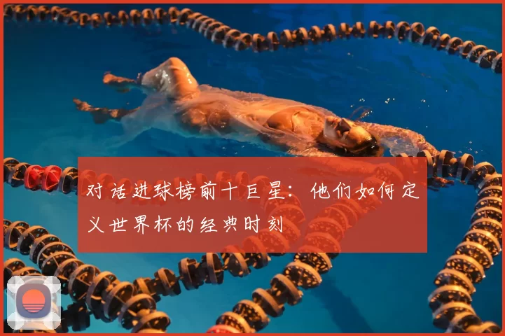 对话进球榜前十巨星:他们如何定义世界杯的经典时刻