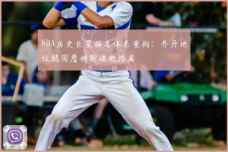 NBA历史巨星排名体系重构：乔丹地位稳固詹姆斯追赶格局