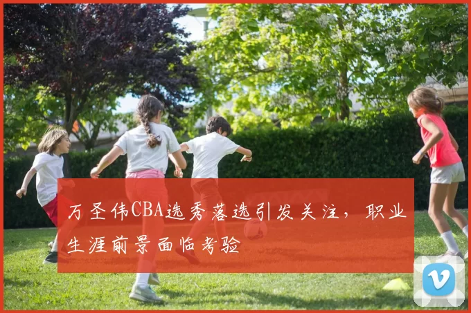 万圣伟CBA选秀落选引发关注，职业生涯前景面临考验