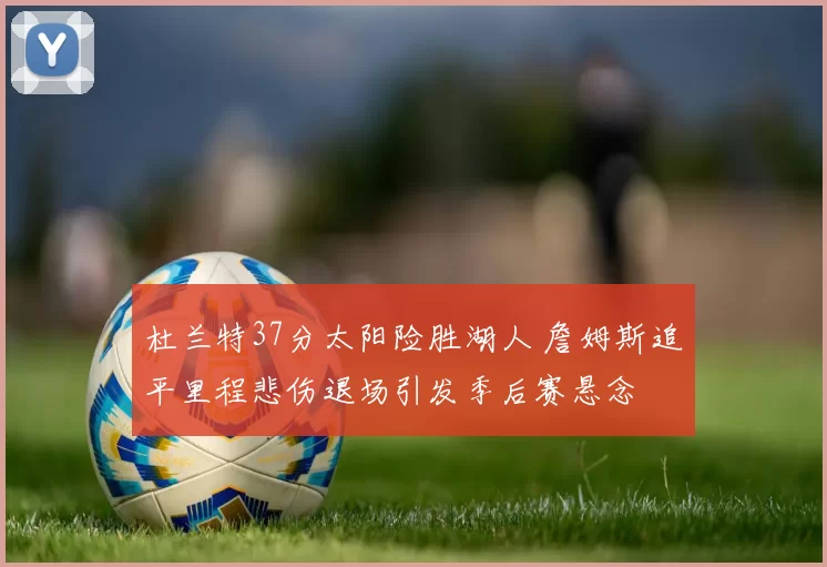 杜兰特37分太阳险胜湖人 詹姆斯追平里程悲伤退场引发季后赛悬念