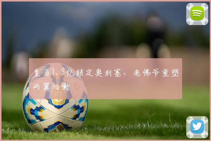 皇马1.5亿锁定奥利塞,老佛爷重塑两翼均衡