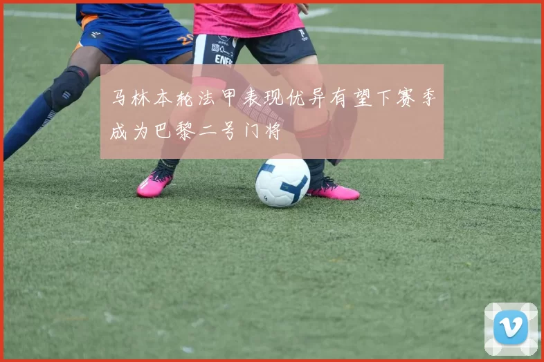 马林本轮法甲表现优异有望下赛季成为巴黎二号门将