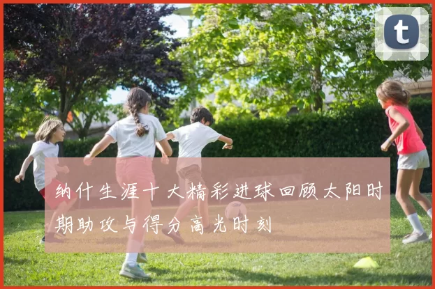 纳什生涯十大精彩进球回顾太阳时期助攻与得分高光时刻