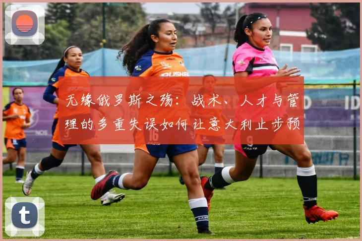 无缘俄罗斯之殇:战术、人才与管理的多重失误如何让意大利止步预选赛