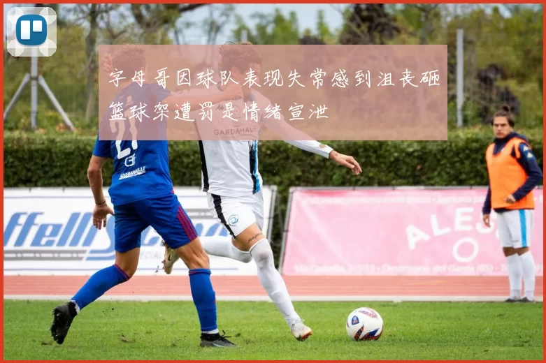 字母哥因球队表现失常感到沮丧砸篮球架遭罚是情绪宣泄