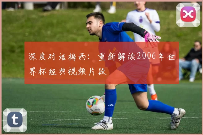 深度对话梅西:重新解读2006年世界杯经典视频片段