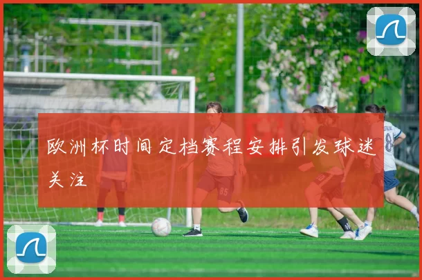 欧洲杯时间定档赛程安排引发球迷关注