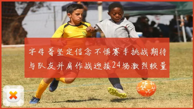 字母哥坚定信念不惧赛季挑战期待与队友并肩作战迎接24场激烈较量